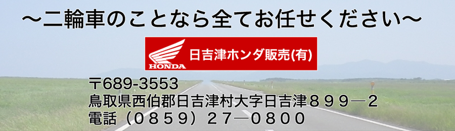 ～二輪車のことなら全てお任せください～ 日吉津ホンダ販売有限会社　 〒689-3553 鳥取県西伯郡日吉津村大字日吉津８９９─２ 電話（０８５９）２７─０８００ 